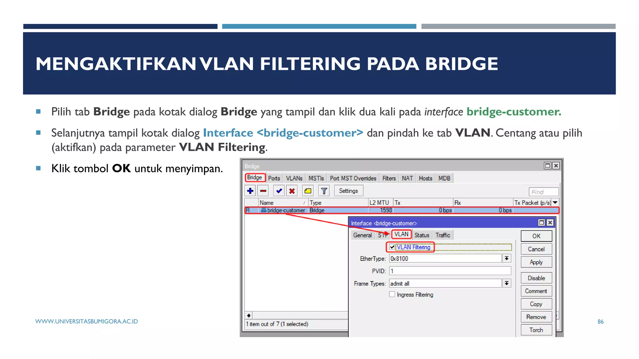 MENGAKTIFKANVLAN FILTERING PADA BRIDGE
 Pilih tab Bridge pada kotak dialog Bridge yang tampil dan klik dua kali pada interface bridge-customer.
 Selanjutnya tampil kotak dialog Interface <bridge-customer> dan pindah ke tab VLAN. Centang atau pilih
(aktifkan) pada parameter VLAN Filtering.
 Klik tombol OK untuk menyimpan.
WWW.UNIVERSITASBUMIGORA.AC.ID 86
 