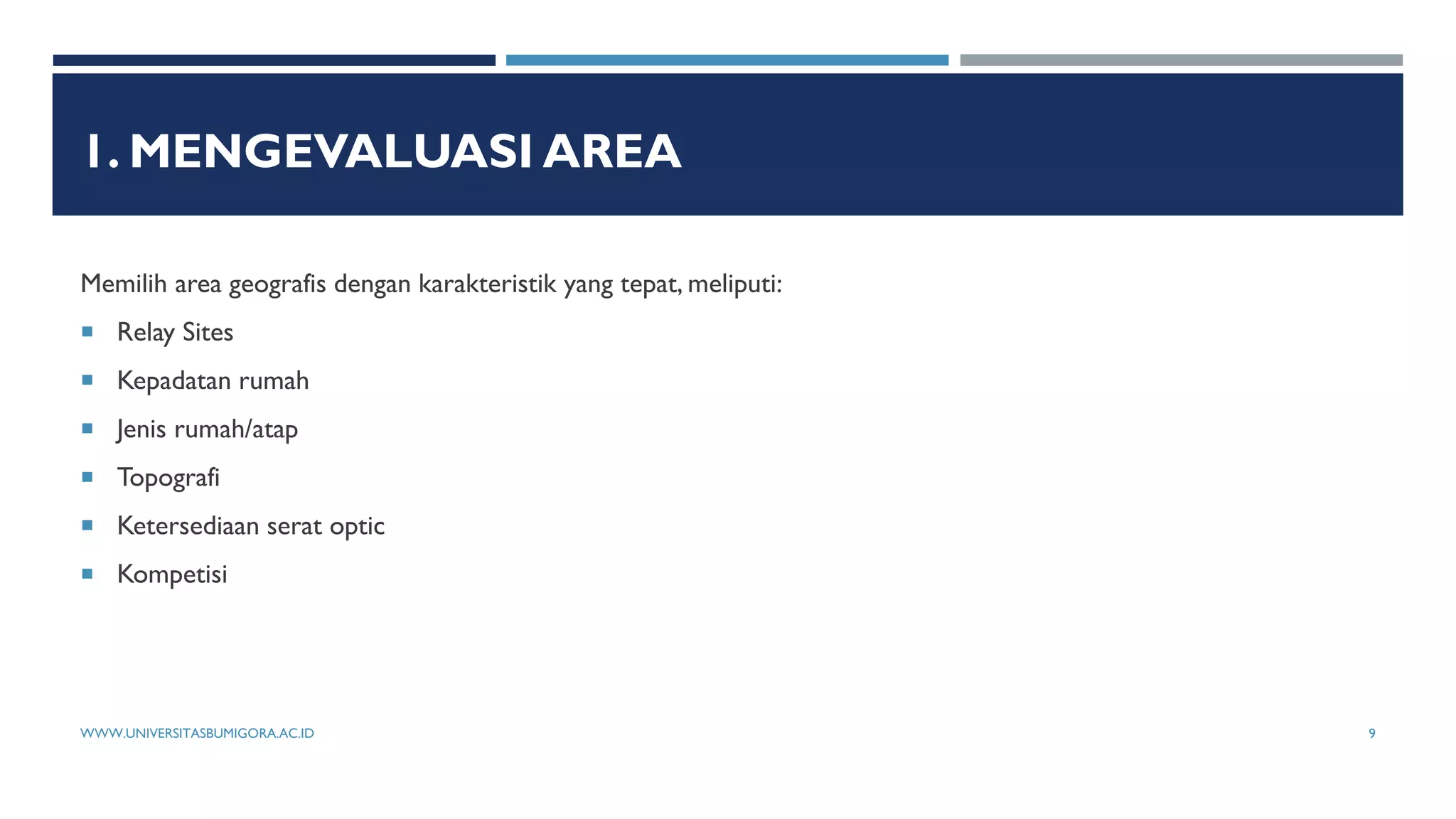 1. MENGEVALUASI AREA
Memilih area geografis dengan karakteristik yang tepat, meliputi:
 Relay Sites
 Kepadatan rumah
 Jenis rumah/atap
 Topografi
 Ketersediaan serat optic
 Kompetisi
WWW.UNIVERSITASBUMIGORA.AC.ID 9
 
