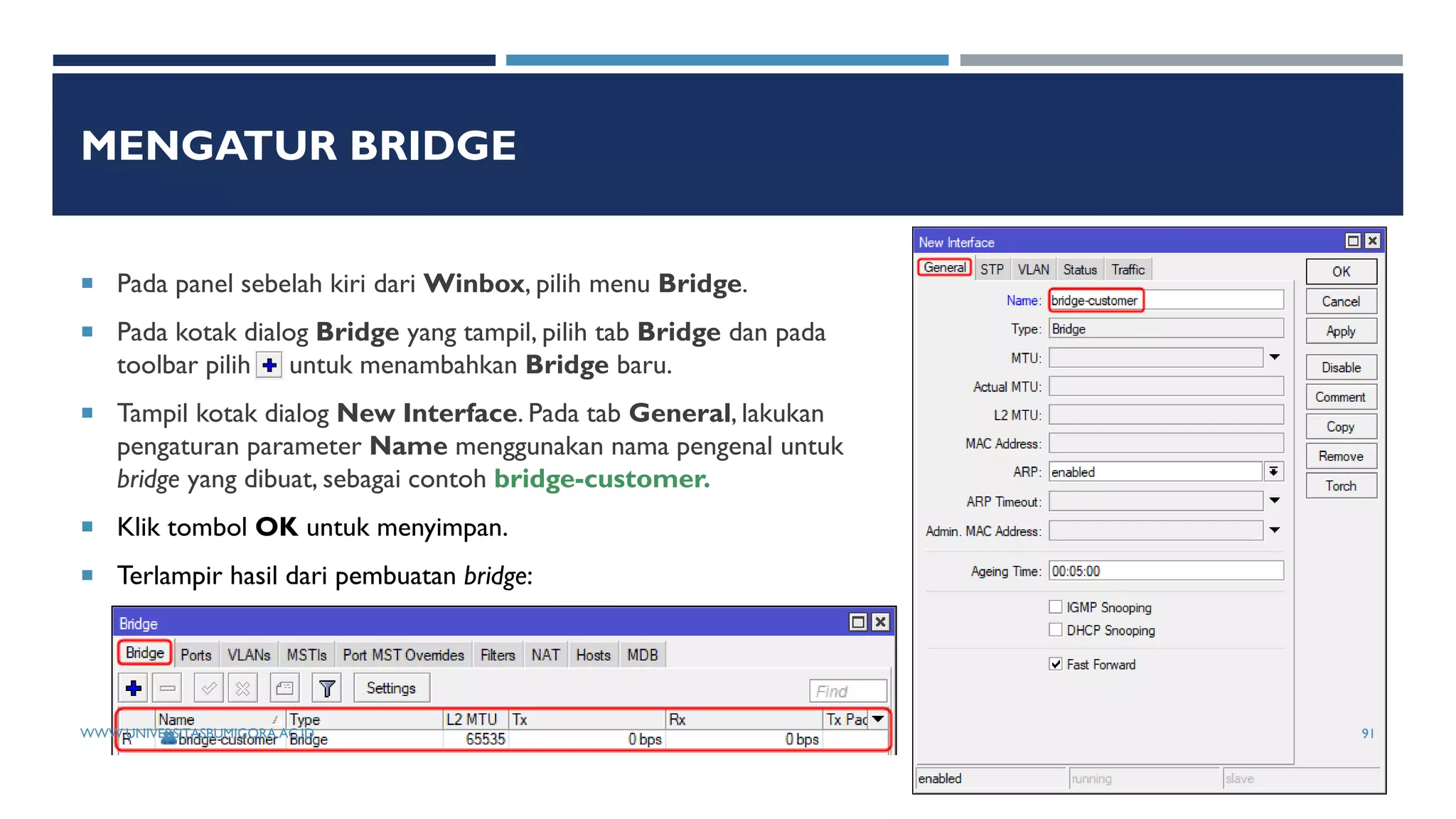 MENGATUR BRIDGE
 Pada panel sebelah kiri dari Winbox, pilih menu Bridge.
 Pada kotak dialog Bridge yang tampil, pilih tab Bridge dan pada
toolbar pilih untuk menambahkan Bridge baru.
 Tampil kotak dialog New Interface. Pada tab General, lakukan
pengaturan parameter Name menggunakan nama pengenal untuk
bridge yang dibuat, sebagai contoh bridge-customer.
 Klik tombol OK untuk menyimpan.
 Terlampir hasil dari pembuatan bridge:
WWW.UNIVERSITASBUMIGORA.AC.ID 91
 