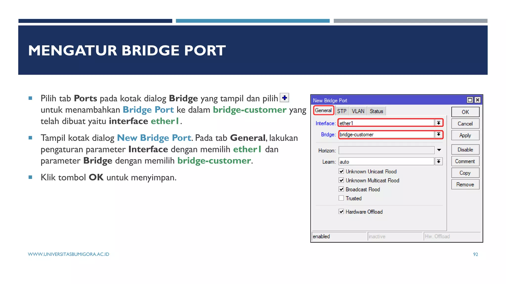 MENGATUR BRIDGE PORT
 Pilih tab Ports pada kotak dialog Bridge yang tampil dan pilih
untuk menambahkan Bridge Port ke dalam bridge-customer yang
telah dibuat yaitu interface ether1.
 Tampil kotak dialog New Bridge Port. Pada tab General, lakukan
pengaturan parameter Interface dengan memilih ether1 dan
parameter Bridge dengan memilih bridge-customer.
 Klik tombol OK untuk menyimpan.
WWW.UNIVERSITASBUMIGORA.AC.ID 92
 