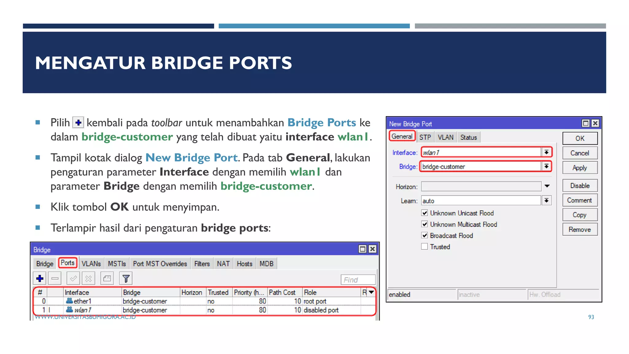MENGATUR BRIDGE PORTS
 Pilih kembali pada toolbar untuk menambahkan Bridge Ports ke
dalam bridge-customer yang telah dibuat yaitu interface wlan1.
 Tampil kotak dialog New Bridge Port. Pada tab General, lakukan
pengaturan parameter Interface dengan memilih wlan1 dan
parameter Bridge dengan memilih bridge-customer.
 Klik tombol OK untuk menyimpan.
 Terlampir hasil dari pengaturan bridge ports:
WWW.UNIVERSITASBUMIGORA.AC.ID 93
 