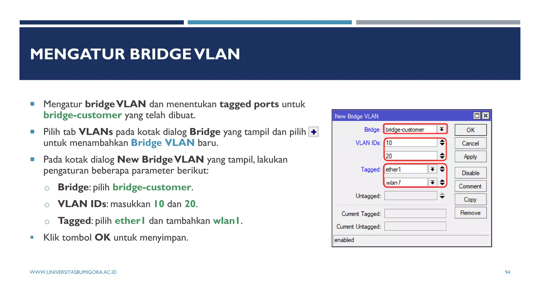 MENGATUR BRIDGEVLAN
 Mengatur bridgeVLAN dan menentukan tagged ports untuk
bridge-customer yang telah dibuat.
 Pilih tab VLANs pada kotak dialog Bridge yang tampil dan pilih
untuk menambahkan Bridge VLAN baru.
 Pada kotak dialog New BridgeVLAN yang tampil, lakukan
pengaturan beberapa parameter berikut:
o Bridge: pilih bridge-customer.
o VLAN IDs: masukkan 10 dan 20.
o Tagged: pilih ether1 dan tambahkan wlan1.
 Klik tombol OK untuk menyimpan.
WWW.UNIVERSITASBUMIGORA.AC.ID 94
 