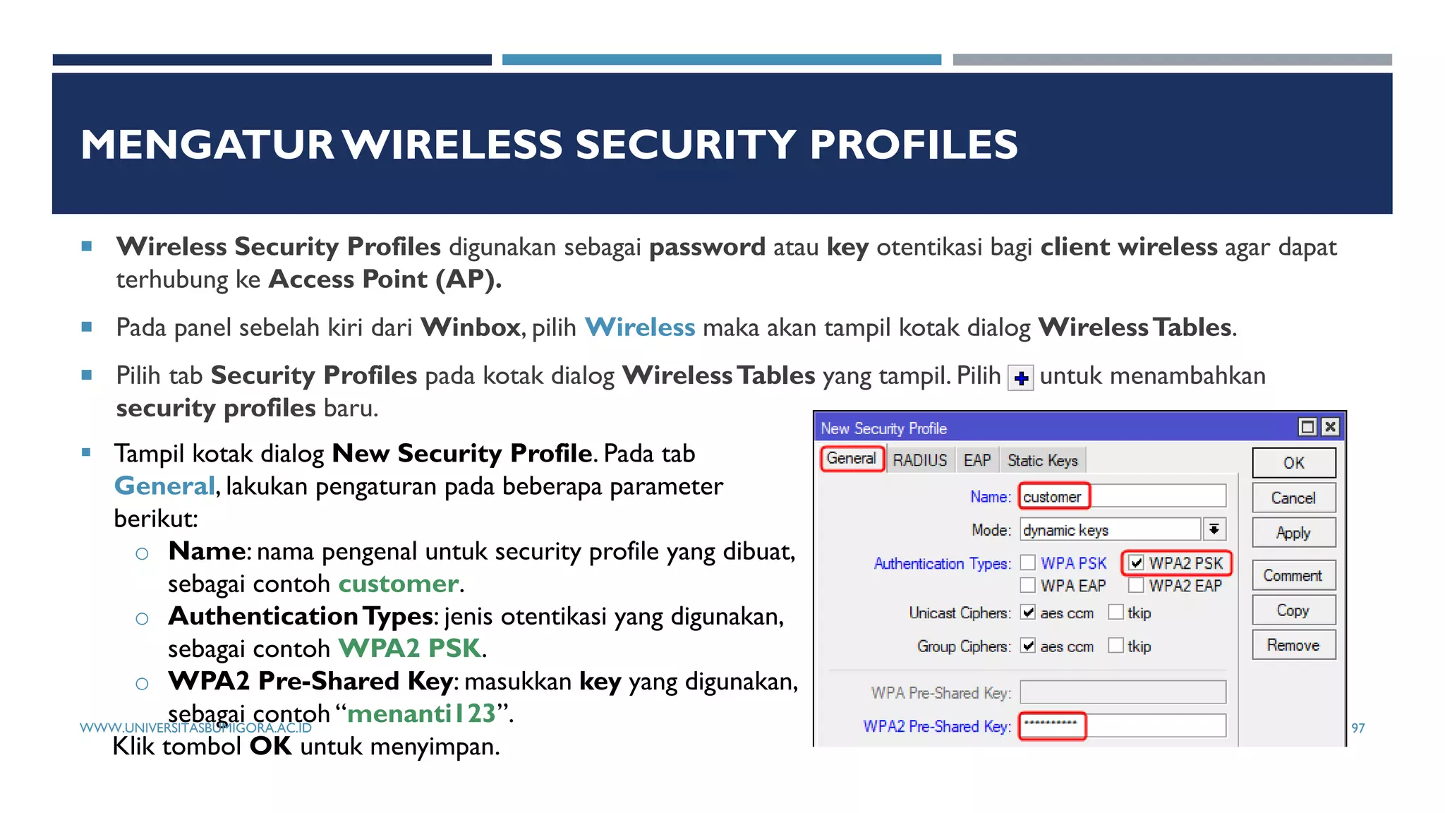 MENGATUR WIRELESS SECURITY PROFILES
 Wireless Security Profiles digunakan sebagai password atau key otentikasi bagi client wireless agar dapat
terhubung ke Access Point (AP).
 Pada panel sebelah kiri dari Winbox, pilih Wireless maka akan tampil kotak dialog WirelessTables.
 Pilih tab Security Profiles pada kotak dialog WirelessTables yang tampil. Pilih untuk menambahkan
security profiles baru.
 Tampil kotak dialog New Security Profile. Pada tab
General, lakukan pengaturan pada beberapa parameter
berikut:
o Name: nama pengenal untuk security profile yang dibuat,
sebagai contoh customer.
o AuthenticationTypes: jenis otentikasi yang digunakan,
sebagai contoh WPA2 PSK.
o WPA2 Pre-Shared Key: masukkan key yang digunakan,
sebagai contoh “menanti123”.
Klik tombol OK untuk menyimpan.
WWW.UNIVERSITASBUMIGORA.AC.ID 97
 