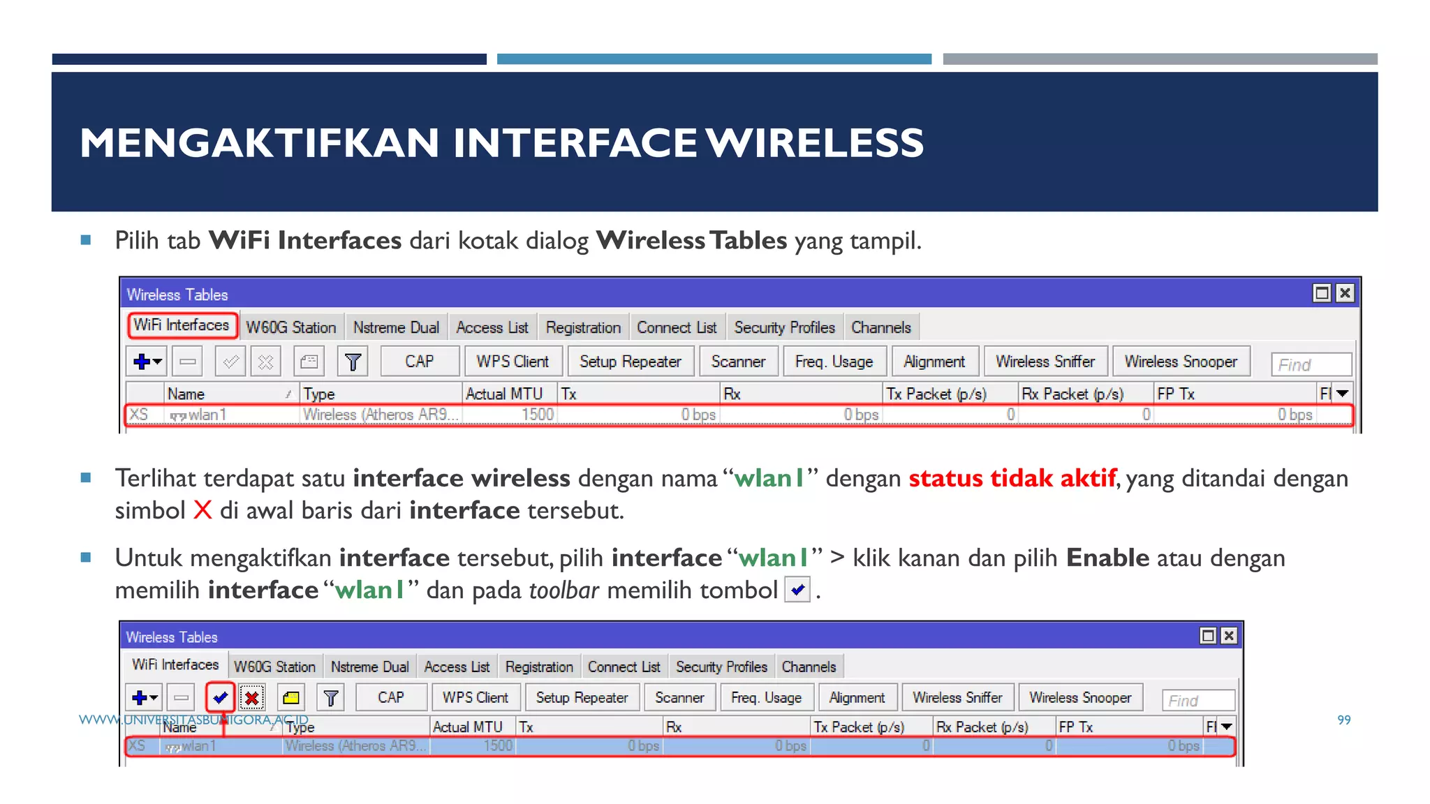 MENGAKTIFKAN INTERFACE WIRELESS
 Pilih tab WiFi Interfaces dari kotak dialog WirelessTables yang tampil.
 Terlihat terdapat satu interface wireless dengan nama “wlan1” dengan status tidak aktif, yang ditandai dengan
simbol X di awal baris dari interface tersebut.
 Untuk mengaktifkan interface tersebut, pilih interface “wlan1” > klik kanan dan pilih Enable atau dengan
memilih interface “wlan1” dan pada toolbar memilih tombol .
WWW.UNIVERSITASBUMIGORA.AC.ID 99
 