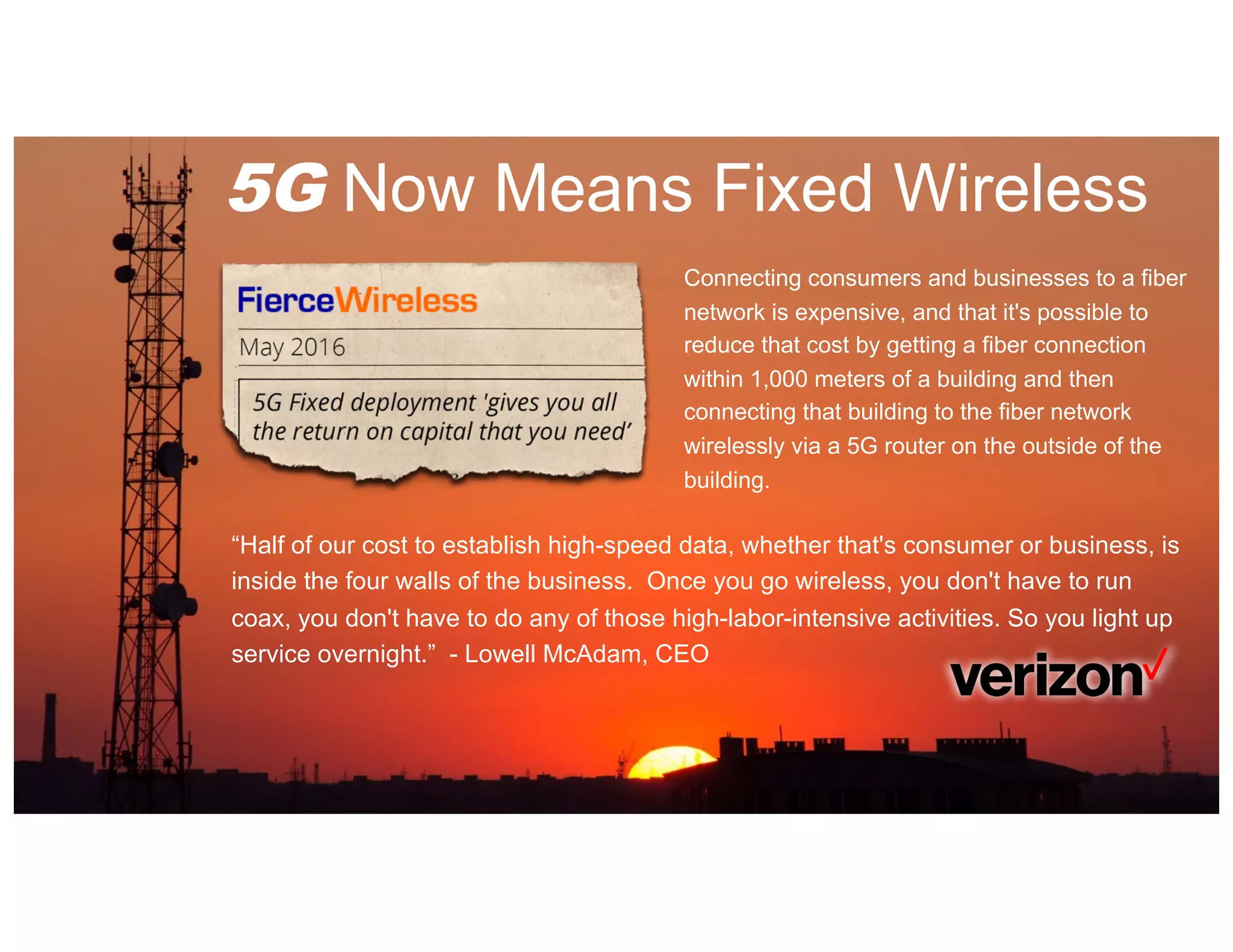 5G Now Means Fixed Wireless
Connecting consumers and businesses to a fiber
network is expensive, and that it's possible to
reduce that cost by getting a fiber connection
within 1,000 meters of a building and then
connecting that building to the fiber network
wirelessly via a 5G router on the outside of the
building.
“Half of our cost to establish high-speed data, whether that's consumer or business, is
inside the four walls of the business. Once you go wireless, you don't have to run
coax, you don't have to do any of those high-labor-intensive activities. So you light up
service overnight.” - Lowell McAdam, CEO
 