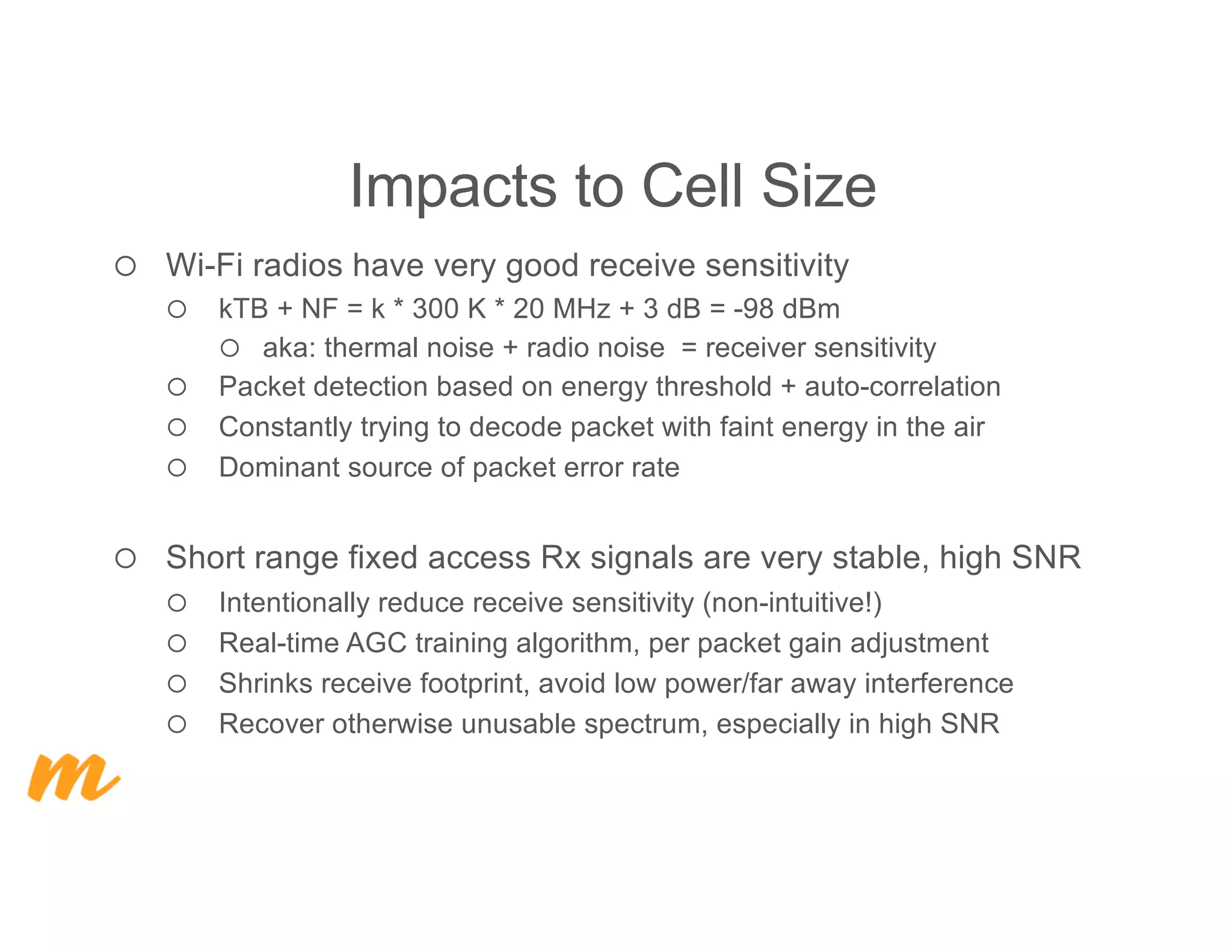 ¡ Wi-Fi radios have very good receive sensitivity
¡ kTB + NF = k * 300 K * 20 MHz + 3 dB = -98 dBm
¡ aka: thermal noise + radio noise = receiver sensitivity
¡ Packet detection based on energy threshold + auto-correlation
¡ Constantly trying to decode packet with faint energy in the air
¡ Dominant source of packet error rate
¡ Short range fixed access Rx signals are very stable, high SNR
¡ Intentionally reduce receive sensitivity (non-intuitive!)
¡ Real-time AGC training algorithm, per packet gain adjustment
¡ Shrinks receive footprint, avoid low power/far away interference
¡ Recover otherwise unusable spectrum, especially in high SNR
Impacts to Cell Size
 