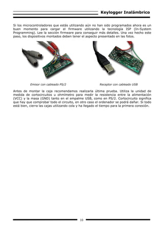 Keylogger Inalámbrico


Si los microcontroladores que estás utilizando aún no han sido programados ahora es un
buen momento para cargar el firmware utilizando la tecnología ISP (In-System
Programming). Lee la sección firmware para conseguir más detalles. Una vez hecho este
paso, los dispositivos montados deben tener el aspecto presentado en las fotos.




           Emisor con cableado PS/2                      Receptor con cableado USB

Antes de montar la caja recomendamos realizarla última prueba. Utiliza la unidad de
medida de cortocircuitos u ohmímetro para medir la resistencia entre la alimentación
(VCC) y la masa (GND) tanto en el empalme USB, como en PS/2. Cortocircuito significa
que hay que comprobar todo el circuito, en otro caso el ordenador se podrá dañar. Si todo
está bien, cierra las cajas utilizando cola y ha llegado el tiempo para la primera conexión.




                                            10
 