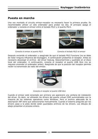 Keylogger Inalámbrico



Puesta en marcha
Una vez montado el circuito emisor-receptor es necesario hacer la primera prueba. Es
recomendable utilizar un sólo ordenador para probar los dos. Al principio apaga el
ordenador y conecta el emisor entre el teclado PS/2 y el puerto PS/2.




        Conecta el emisor al puerto PS/2                 Conecta el teclado PS/2 al emisor

Después enciende el ordenador y asegúrate de que el teclado PS/2 funciona (no se debe
de notar ninguna influencia del keylogger). A continuación probamos el receptor. Antes es
necesario descargar el archivo del driver KeeLog. Descomprímelo y guárdalo en el disco
local del ordenador. A continuación, conecta el receptor al puerto USB libre (no se
requiere encender el ordenador antes). Asegúrate de que la posición del receptor permite
recibir la transmisión de radio del emisor.




                            Conecta el receptor al puerto USB libre

Cuando el emisor está conectado por primera vez aparecerá una ventana de instalación
del driver. Es decir, se utilizarán los drivers del puerto virtual COM suministrados con la
mayoría de los sistemas operativos como Windows. Pero el archivo adecuado de la
descripción INF tiene que seleccionarse manualmente. Cuando el sistema pregunte por los
drivers pasa a la pista donde están guardados archivos de los drivers. Los dibujos de
abajo presentan el proceso entero.




                                             11
 