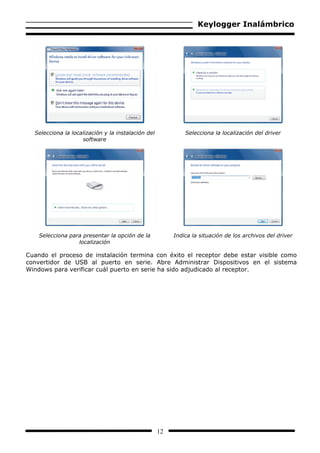 Keylogger Inalámbrico




  Selecciona la localización y la instalación del            Selecciona la localización del driver
                    software




    Selecciona para presentar la opción de la            Indica la situación de los archivos del driver
                  localización

Cuando el proceso de instalación termina con éxito el receptor debe estar visible como
convertidor de USB al puerto en serie. Abre Administrar Dispositivos en el sistema
Windows para verificar cuál puerto en serie ha sido adjudicado al receptor.




                                                    12
 