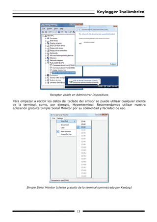 Keylogger Inalámbrico




                          Receptor visible en Administrar Dispositivos

Para empezar a recibir los datos del teclado del emisor se puede utilizar cualquier cliente
de la terminal, como, por ejemplo, Hyperterminal. Recomendamos utilizar nuestra
aplicación gratuita Simple Serial Monitor por su comodidad y facilidad de uso.




         Simple Serial Monitor (cliente gratuito de la terminal suministrado por KeeLog)




                                              13
 