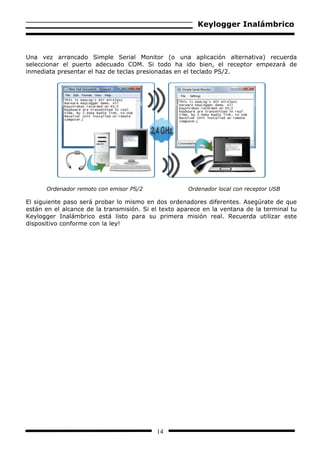 Keylogger Inalámbrico



Una vez arrancado Simple Serial Monitor (o una aplicación alternativa) recuerda
seleccionar el puerto adecuado COM. Si todo ha ido bien, el receptor empezará de
inmediata presentar el haz de teclas presionadas en el teclado PS/2.




      Ordenador remoto con emisor PS/2               Ordenador local con receptor USB

El siguiente paso será probar lo mismo en dos ordenadores diferentes. Asegúrate de que
están en el alcance de la transmisión. Si el texto aparece en la ventana de la terminal tu
Keylogger Inalámbrico está listo para su primera misión real. Recuerda utilizar este
dispositivo conforme con la ley!




                                           14
 