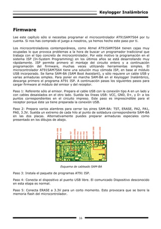 Keylogger Inalámbrico



Firmware
Lee este capítulo sólo si necesitas programar el microcontrolador AT91SAM7S64 por tu
cuenta. Si nos has comprado el juego a nosotros, ya hemos hecho este paso por ti.

Los microcontroladores contemporáneos, como Atmel AT91SAM7S64 tienen cajas muy
ocupadas lo que provoca problemas a la hora de buscar un programador tradicional que
trabaja con el tipo concreto de microcontrolador. Por este motivo la programación en el
sistema ISP (In-System Programming) en los últimos años se está desarrollando muy
rápidamente. ISP permite primero el montaje del circuito entero y a continuación
programación del firmware, muchas veces utilizando herramientas simples. El
microcontrolador AT91SAM7S64 tiene una solución muy cómoda ISP, en base al módulo
USB incorporado. Se llama SAM-BA (SAM Boot Assistant), y sólo requiere un cable USB y
varias armaduras simples. Para poner en marcha SAM-BA en el Keylogger Inalámbrico,
descarga primero el programa AT91 ISP. A continuación pasas los siguientes pasos para
cargar firmware al módulo del emisor y del receptor.

Paso 1: Referente sólo al emisor. Prepara el cable USB con la conexión tipo A en un lado y
con cables desaislados en el otro lado. Suelda las líneas USB: VCC, GND, D+, y D- a los
puntos correspondientes en el circuito impreso. Este paso es imprescindible para el
receptor porque éste ya tiene preparada la conexión USB.

Paso 2: Prepara varios alambres para cerrar los pines SAM-BA: TST, ERASE, PA2, PA1,
PA0, 3.3V. Suelda un extremo de cada hilo al punto de soldadura correspondiente SAM-BA
en las dos placas. Alternativamente puedes preparar armaduras especiales como
presentado en los dibujos de abajo.




                               Esquema de cableado SAM-BA

Paso 3: Instala el paquete de programas AT91 ISP.

Paso 4: Conecta el dispositivo al puerto USB libre. El comunicado Dispositivo desconocido
en esta etapa es normal.

Paso 5: Conecta ERASE a 3.3V para un corto momento. Esto provocara que se borre la
memoria flash del microcontrolador.




                                           16
 