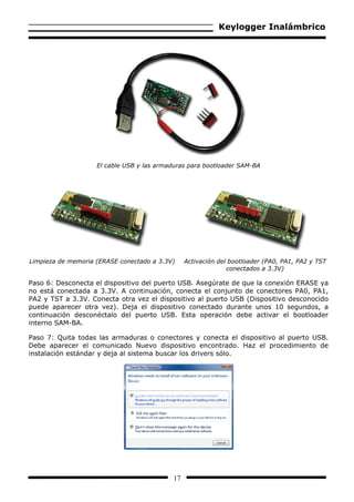 Keylogger Inalámbrico




                    El cable USB y las armaduras para bootloader SAM-BA




Limpieza de memoria (ERASE conectado a 3.3V)    Activación del bootloader (PA0, PA1, PA2 y TST
                                                              conectados a 3.3V)

Paso 6: Desconecta el dispositivo del puerto USB. Asegúrate de que la conexión ERASE ya
no está conectada a 3.3V. A continuación, conecta el conjunto de conectores PA0, PA1,
PA2 y TST a 3.3V. Conecta otra vez el dispositivo al puerto USB (Dispositivo desconocido
puede aparecer otra vez). Deja el dispositivo conectado durante unos 10 segundos, a
continuación desconéctalo del puerto USB. Esta operación debe activar el bootloader
interno SAM-BA.

Paso 7: Quita todas las armaduras o conectores y conecta el dispositivo al puerto USB.
Debe aparecer el comunicado Nuevo dispositivo encontrado. Haz el procedimiento de
instalación estándar y deja al sistema buscar los drivers sólo.




                                           17
 