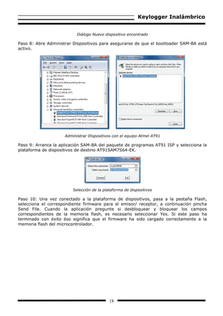Keylogger Inalámbrico


                           Diálogo Nuevo dispositivo encontrado

Paso 8: Abre Administrar Dispositivos para asegurarse de que el bootloader SAM-BA está
activo.




                     Administrar Dispositivos con el equipo Atmel AT91

Paso 9: Arranca la aplicación SAM-BA del paquete de programas AT91 ISP y selecciona la
plataforma de dispositivos de destino AT91SAM7S64-EK.




                         Selección de la plataforma de dispositivos

Paso 10: Una vez conectado a la plataforma de dispositivos, pasa a la pestaña Flash,
selecciona el correspondiente firmware para el emisor/ receptor, a continuación pincha
Send File. Cuando la aplicación pregunte si desbloquear y bloquear los campos
correspondientes de la memoria flash, es necesario seleccionar Yes. Si este paso ha
terminado con éxito éso significa que el firmware ha sido cargado correctamente a la
memoria flash del microcontrolador.




                                            18
 