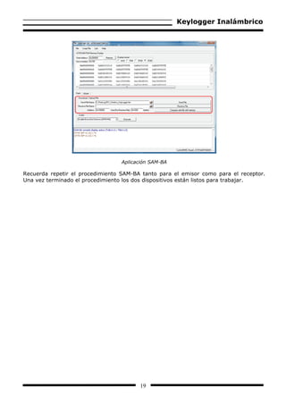 Keylogger Inalámbrico




                                  Aplicación SAM-BA

Recuerda repetir el procedimiento SAM-BA tanto para el emisor como para el receptor.
Una vez terminado el procedimiento los dos dispositivos están listos para trabajar.




                                        19
 
