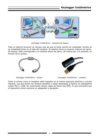 Keylogger Inalámbrico




                         Keylogger Inalámbrico - esquema de bloque

Todo el sistema funciona en tiempo real así que el texto escrito en ordenador remoto se
ve inmediatamente en el lado del receptor. El sistema tiene un alcance máximo de aprox.
50 metros. Esto corresponde a un alcance eficaz de aprox. 20 metros por 2-4 paredes, en
función de su grosor.




        Keylogger Inalámbrico - emisor                Keylogger Inalámbrico - receptor

Tanto el emisor como el receptor están basados en el mismo esquema eléctrico y circuito
impreso. Los dos tienen los mismos tamaños y están destinados a fijarlos en alargadores
cortes PS/2 y USB. Se recomienda utilizar cajas de filtros tipo EMC, lo que provocará que
el dispositivo entero parezca un adaptador o alargador.




                                            3
 