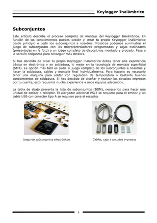 Keylogger Inalámbrico



Subconjuntos
Este artículo describe el proceso completo de montaje del Keylogger Inalámbrico. En
función de los conocimientos puedes decidir y crear tu propio Keylogger Inalámbrico
desde principio o pedir los subconjuntos a nosotros. Nosotros podemos suministrar el
juego de subconjuntos con los microcontroladores programados y cajas estándares
(presentadas en la foto) o un juego completo de dispositivos montado y probado. Pasa a
la sección conjuntos para conseguir más detalles.

Si has decidido de crear tu propio Keylogger Inalámbrico debes tener una experiencia
básica en electrónica y en soldadura, lo mejor en la tecnología de montaje superficial
(SMT). La opción más fácil es pedir el juego completo de los subconjuntos a nosotros y
hacer la soldadura, cables y montaje final individualmente. Para hacerlo es necesario
tener una máquina para soldar con regulación de temperatura y bastante buenos
conocimientos de soldadura. Si has decidido de diseñar y realizar los circuitos impresos
por tu cuenta, esto requerirá mucha experiencia y unos equipos adecuados.

La tabla de abajo presenta la lista de subconjuntos (BOM), necesarios para hacer una
unidad de emisor o receptor. El alargador adicional PS/2 se requiere para el emisor y un
cable USB con conector tipo A se requiere para el receptor.




      Juego de subconjuntos electrónicos            Cables, caja y circuitos impresos




                                           4
 
