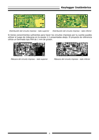 Keylogger Inalámbrico




 Distribución del circuito impreso - lado superior    Distribución del circuito impreso - lado inferior

Si tienes conocimientos suficientes para hacer los circuitos impresos por tu cuenta puedes
utilizar el juego de máscaras en la escala 1:1 presentadas abajo. El proyecto de referencia
utiliza un laminado tipo FR4 de 1 mm de grosor.




   Máscara del circuito impreso - lado superior        Máscara del circuito impreso - lado inferior




                                                  6
 