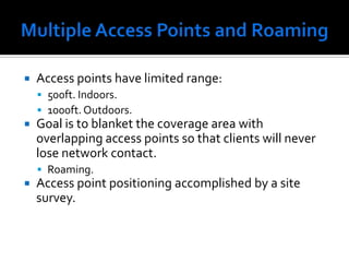 Multiple Access Points and RoamingAccess points have limited range:500ft. Indoors.1000ft. Outdoors.Goal is to blanket the coverage area with overlapping access points so that clients will never lose network contact.Roaming.Access point positioning accomplished by a site survey.