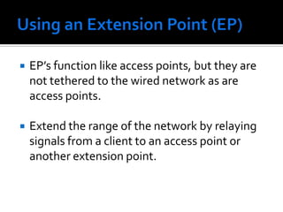 Using an Extension Point (EP)EP’s function like access points, but they are not tethered to the wired network as are access points.Extend the range of the network by relaying signals from a client to an access point or another extension point.