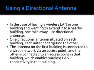 Using a Directional AntennaIn the case of having a wireless LAN in one building and wanting to extend it to a nearby building, one mile away, use directional antennasOne directional antenna situated on each building, each antenna targeting the other.The antenna on the first building is connected to a wired network via an access point, and the other is connected to an access point in that building, which enables wireless LAN connectivity in that building.