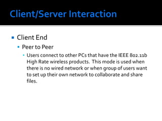 Client/Server InteractionClient EndPeer to PeerUsers connect to other PCs that have the IEEE 802.11b High Rate wireless products.  This mode is used when there is no wired network or when group of users want to set up their own network to collaborate and share files.