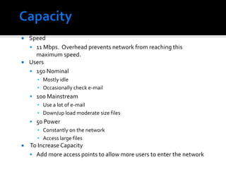 CapacitySpeed11 Mbps.  Overhead prevents network from reaching this maximum speed.Users150 NominalMostly idleOccasionally check e-mail100 MainstreamUse a lot of e-mailDown/up load moderate size files 50 PowerConstantly on the networkAccess large files To Increase CapacityAdd more access points to allow more users to enter the network
