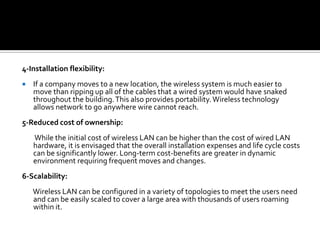 4-Installation flexibility: If a company moves to a new location, the wireless system is much easier to move than ripping up all of the cables that a wired system would have snaked throughout the building. This also provides portability. Wireless technology allows network to go anywhere wire cannot reach. 5-Reduced cost of ownership:         While the initial cost of wireless LAN can be higher than the cost of wired LAN hardware, it is envisaged that the overall installation expenses and life cycle costs can be significantly lower. Long-term cost-benefits are greater in dynamic environment requiring frequent moves and changes.6-Scalability:        Wireless LAN can be configured in a variety of topologies to meet the users need and can be easily scaled to cover a large area with thousands of users roaming within it. 
