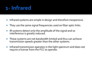 1- Infrared Infrared systems are simple in design and therefore inexpensive. They use the same signal frequencies used on fiber optic links. IR systems detect only the amplitude of the signal and so interference is greatly reduced. These systems are not bandwidth limited and thus can achieve transmission speeds greater than the other systems. Infrared transmission operates in the light spectrum and does not require a license from the FCC to operate. 