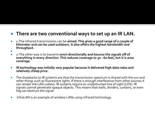 There are two conventional ways to set up an IR LAN. 1-The infrared transmissions can be aimed. This gives a good range of a couple of kilometer and can be used outdoors. It also offers the highest bandwidth and throughput.2-The other way is to transmit omni-directionally and bounce the signals off of everything in every direction. This reduces coverage to 30 - 60 feet, but it is area coverage. IR technology was initially very popular because it delivered high data rates and relatively cheap price. The drawbacks to IR systems are that the transmission spectrum is shared with the sun and other things such as fluorescent lights. If there is enough interference from other sources it can render the LAN useless. IR systems require an unobstructed line of sight (LOS). IR signals cannot penetrate opaque objects. This means that walls, dividers, curtains, or even fog can obstruct the signal.InfraLAN is an example of wireless LANs using infrared technology. 