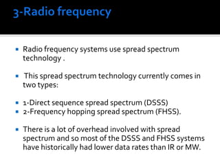 3-Radio frequency Radio frequency systems use spread spectrum technology . This spread spectrum technology currently comes in two types: 1-Direct sequence spread spectrum (DSSS)2-Frequency hopping spread spectrum (FHSS). There is a lot of overhead involved with spread spectrum and so most of the DSSS and FHSS systems have historically had lower data rates than IR or MW. 