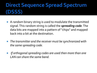 Direct Sequence Spread Spectrum (DSSS)A random binary string is used to modulate the transmitted signal. This random string is called the spreading code. The data bits are mapped into a pattern of "chips" and mapped back into a bit at the destination. The transmitter and the receiver must be synchronized with the same spreading code. If orthogonal spreading codes are used then more than one LAN can share the same band.