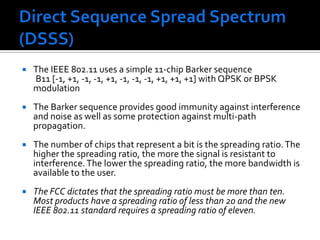 Direct Sequence Spread Spectrum (DSSS)The IEEE 802.11 uses a simple 11-chip Barker sequence       B11 [-1, +1, -1, -1, +1, -1, -1, -1, +1, +1, +1] with QPSK or BPSK modulationThe Barker sequence provides good immunity against interference and noise as well as some protection against multi-path propagation.The number of chips that represent a bit is the spreading ratio. The higher the spreading ratio, the more the signal is resistant to interference. The lower the spreading ratio, the more bandwidth is available to the user.The FCC dictates that the spreading ratio must be more than ten. Most products have a spreading ratio of less than 20 and the new IEEE 802.11 standard requires a spreading ratio of eleven. 