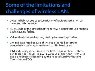 Some of the limitations and challenges of wireless LAN.Lower reliability due to susceptibility of radio transmission to noise and interference. Fluctuation of the strength of the received signal through multiple paths causing fading.Vulnerable to eavesdropping leading to security problem. Limited data rate because of the use of spread spectrum transmission techniques enforced to ISM band users.       ISM: industrial, scientific, and medical frequency bands. These bands are 902 - 928MHz, 2.4 - 2.4853 GHz, and 5.725 - 5.85 GHz and do not require licensing by the Federal Communications Commission (FCC) .