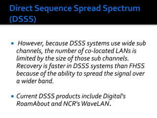 Direct Sequence Spread Spectrum  (DSSS) However, because DSSS systems use wide sub channels, the number of co-located LANs is limited by the size of those sub channels. Recovery is faster in DSSS systems than FHSS because of the ability to spread the signal over a wider band.Current DSSS products include Digital's RoamAbout and NCR's WaveLAN. 