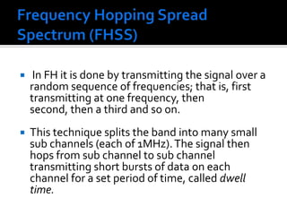 Frequency Hopping Spread Spectrum (FHSS)  In FH it is done by transmitting the signal over a random sequence of frequencies; that is, first transmitting at one frequency, then second, then a third and so on. This technique splits the band into many small sub channels (each of 1MHz). The signal then hops from sub channel to sub channel transmitting short bursts of data on each channel for a set period of time, called dwell time.