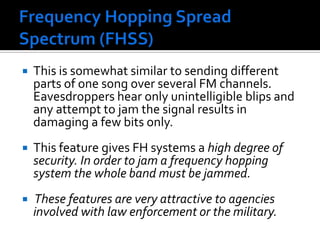 Frequency Hopping Spread Spectrum (FHSS) This is somewhat similar to sending different parts of one song over several FM channels. Eavesdroppers hear only unintelligible blips and any attempt to jam the signal results in damaging a few bits only.This feature gives FH systems a high degree of security. In order to jam a frequency hopping system the whole band must be jammed. These features are very attractive to agencies involved with law enforcement or the military.