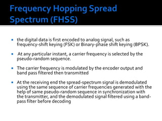 Frequency Hopping Spread Spectrum (FHSS) the digital data is first encoded to analog signal, such as frequency-shift keying (FSK) or Binary-phase shift keying (BPSK). At any particular instant, a carrier frequency is selected by the pseudo-random sequence.The carrier frequency is modulated by the encoder output and  band pass filtered then transmitted At the receiving end the spread-spectrum signal is demodulated using the same sequence of carrier frequencies generated with the help of same pseudo-random sequence in synchronization with the transmitter, and the demodulated signal filtered using a band-pass filter before decoding
