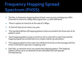 Frequency Hopping Spread Spectrum (FHSS)The 802.11 frequency hopping physical layer uses 79 non-overlapping 1 MHz Channels to transmit 1 Mbps data signal over 2.4 GHz ISM band. There is option to transmit at the rate of 2 Mbps. A channel hop occurs every 224 μsec. The standard defines 78 hopping patterns that are divided into three sets of 26 patterns each. Each hopping pattern jumps a minimum of six channels in each hop and the hopping sequences are derived via a simple modulo 79 calculation. The hopping patterns from each set collide three times on the average and five times in the worst case over a hopping cycle. Each 802.11 network must use a particular hopping pattern. The hopping patterns allow up to 26 networks to be collocated and still operate simultaneously. 