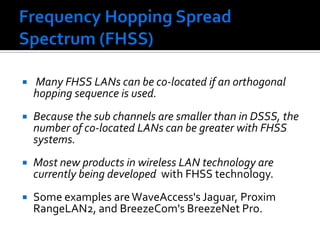 Frequency Hopping Spread Spectrum (FHSS) Many FHSS LANs can be co-located if an orthogonal hopping sequence is used. Because the sub channels are smaller than in DSSS, the number of co-located LANs can be greater with FHSS systems.Most new products in wireless LAN technology are currently being developed  with FHSS technology. Some examples are WaveAccess's Jaguar, Proxim RangeLAN2, and BreezeCom'sBreezeNet Pro. 