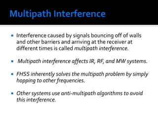 Multipath Interference Interference caused by signals bouncing off of walls and other barriers and arriving at the receiver at different times is called multipath interference. Multipath interference affects IR, RF, and MW systems. FHSS inherently solves the multipath problem by simply hopping to other frequencies. Other systems use anti-multipath algorithms to avoid this interference.