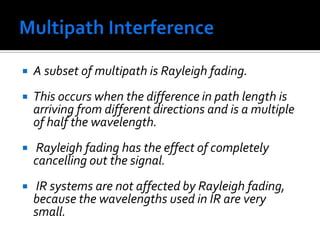 Multipath Interference A subset of multipath is Rayleigh fading. This occurs when the difference in path length is arriving from different directions and is a multiple of half the wavelength. Rayleigh fading has the effect of completely cancelling out the signal. IR systems are not affected by Rayleigh fading, because the wavelengths used in IR are very small. 