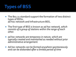 Types of BSS The 802.11 standard support the formation of two distinct types of BSSs: ad hoc network and Infrastructure BSS. The first type of BSS is known as ad hoc network, which consists of a group of stations within the range of each other. ad hoc networks are temporary in nature, which are typically created and maintained as needed without prior administrative arrangement. Ad hoc networks can be formed anywhere spontaneously and can be disbanded after a limited period of time