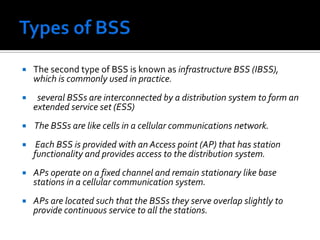 Types of BSSThe second type of BSS is known as infrastructure BSS (IBSS), which is commonly used in practice. several BSSs are interconnected by a distribution system to form an extended service set (ESS)  The BSSs are like cells in a cellular communications network. Each BSS is provided with an Access point (AP) that has station functionality and provides access to the distribution system. APs operate on a fixed channel and remain stationary like base stations in a cellular communication system. APs are located such that the BSSs they serve overlap slightly to provide continuous service to all the stations.