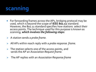 scanningFor forwarding frames across the APs, bridging protocol may be used, which is beyond the scope of IEEE 802.11 standard. However, the 802.11 standard specifies how stations select their access points. The technique used for this purpose is known as scanning, which involves the following steps:  A station sends a probe frame. 