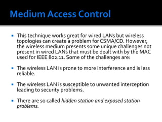 Medium Access ControlMost wired LANs products use Carrier Sense Multiple Access with Collision Detection (CSMA/CD) as the MAC protocol.Carrier Sense means that the station will listen before it transmits. If there is already someone transmitting, then the station waits and tries again later. If no one is transmitting then the station goes ahead and sends what it has. But when more than one station tries to transmit, the transmissions will collide and the information will be lost. This is where Collision Detection comes into play.The station will listen to ensure that its transmission made it to the destination without collisions. If a collision occurred then the stations wait and try again later. The time the station waits is determined by the back off algorithm.