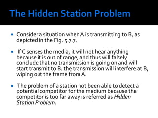Medium Access ControlThis technique works great for wired LANs but wireless topologies can create a problem for CSMA/CD. However, the wireless medium presents some unique challenges not present in wired LANs that must be dealt with by the MAC used for IEEE 802.11. Some of the challenges are: The wireless LAN is prone to more interference and is less reliable. The wireless LAN is susceptible to unwanted interception leading to security problems. There are so called hidden station and exposed station problems. 