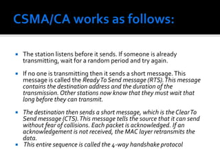 Carrier Sense Multiple Access with Collision Avoidance (CSMA-CA)Main steps can be summarized as:Sender sends a short frame called Request to send RTS (20bytes) to the destination. RTS also contains the length of the data frame. Destination station responds with a short (14 bytes) clear to send (CTS) frame. After receiving the CTS, the sender starts sending the data frame. If collision occurs, CTS frame is not received within a certain period of time. 