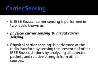 CSMA/CA works as follows:The station listens before it sends. If someone is already transmitting, wait for a random period and try again. If no one is transmitting then it sends a short message. This message is called the Ready To Send message (RTS). This message contains the destination address and the duration of the transmission. Other stations now know that they must wait that long before they can transmit. The destination then sends a short message, which is the Clear To Send message (CTS). This message tells the source that it can send without fear of collisions. Each packet is acknowledged. If an acknowledgement is not received, the MAC layer retransmits the data.This entire sequence is called the 4-way handshake protocol 	