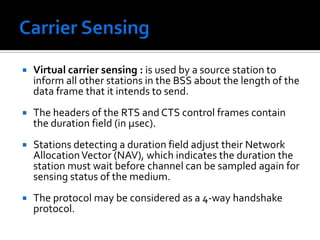 Carrier Sensing In IEEE 802.11, carrier sensing is performed in two levels known as physical carrier sensing  & virtual carrier sensing. Physical carrier sensing: is performed at the radio interface by sensing the presence of other IEEE 802.11 stations by analyzing all detected packets and relative strength from other sources. 